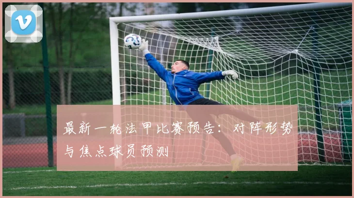 最新一轮法甲比赛预告：对阵形势与焦点球员预测