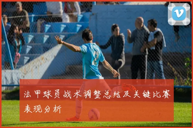 法甲球员战术调整总结及关键比赛表现分析